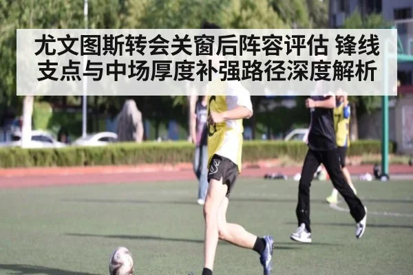 尤文图斯转会关窗后阵容评估 锋线支点与中场厚度补强路径深度解析